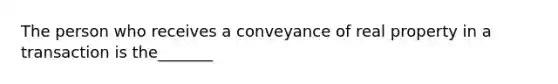 The person who receives a conveyance of real property in a transaction is the_______