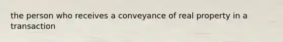 the person who receives a conveyance of real property in a transaction