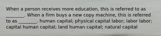 When a person receives more education, this is referred to as ________. When a firm buys a new copy machine, this is referred to as ________. human capital; physical capital labor; labor labor; capital human capital; land human capital; natural capital