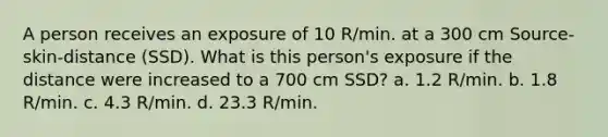 A person receives an exposure of 10 R/min. at a 300 cm Source-skin-distance (SSD). What is this person's exposure if the distance were increased to a 700 cm SSD? a. 1.2 R/min. b. 1.8 R/min. c. 4.3 R/min. d. 23.3 R/min.