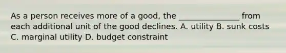 As a person receives more of a good, the _______________ from each additional unit of the good declines. A. utility B. sunk costs C. marginal utility D. budget constraint