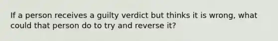 If a person receives a guilty verdict but thinks it is wrong, what could that person do to try and reverse it?