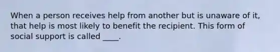 When a person receives help from another but is unaware of it, that help is most likely to benefit the recipient. This form of social support is called ____.