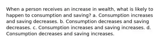 When a person receives an increase in wealth, what is likely to happen to consumption and saving? a. Consumption increases and saving decreases. b. Consumption decreases and saving decreases. c. Consumption increases and saving increases. d. Consumption decreases and saving increases.