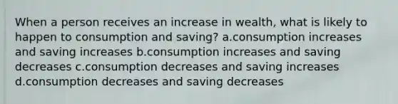 When a person receives an increase in wealth, what is likely to happen to consumption and saving? a.consumption increases and saving increases b.consumption increases and saving decreases c.consumption decreases and saving increases d.consumption decreases and saving decreases