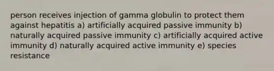 person receives injection of gamma globulin to protect them against hepatitis a) artificially acquired passive immunity b) naturally acquired passive immunity c) artificially acquired active immunity d) naturally acquired active immunity e) species resistance