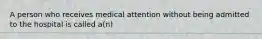 A person who receives medical attention without being admitted to the hospital is called a(n)