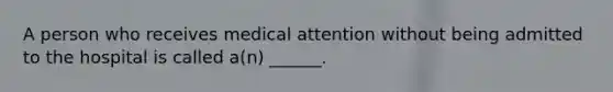 A person who receives medical attention without being admitted to the hospital is called a(n) ______.