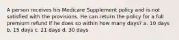 A person receives his Medicare Supplement policy and is not satisfied with the provisions. He can return the policy for a full premium refund if he does so within how many days? a. 10 days b. 15 days c. 21 days d. 30 days