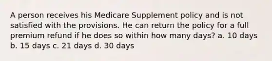 A person receives his Medicare Supplement policy and is not satisfied with the provisions. He can return the policy for a full premium refund if he does so within how many days? a. 10 days b. 15 days c. 21 days d. 30 days