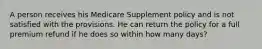 A person receives his Medicare Supplement policy and is not satisfied with the provisions. He can return the policy for a full premium refund if he does so within how many days?