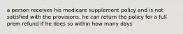 a person receives his medicare supplement policy and is not satisfied with the provisions. he can return the policy for a full prem refund if he does so within how many days