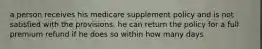 a person receives his medicare supplement policy and is not satisfied with the provisions. he can return the policy for a full premium refund if he does so within how many days