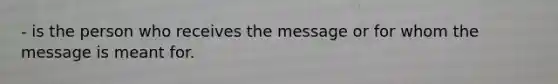 - is the person who receives the message or for whom the message is meant for.