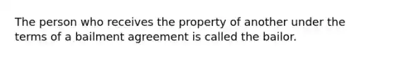 The person who receives the property of another under the terms of a bailment agreement is called the bailor.