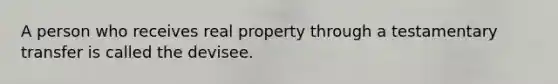 A person who receives real property through a testamentary transfer is called the devisee.