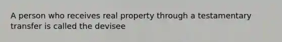 A person who receives real property through a testamentary transfer is called the devisee