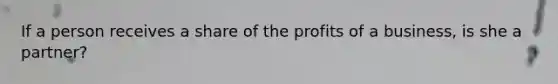 If a person receives a share of the profits of a business, is she a partner?