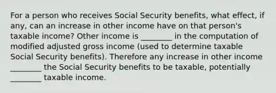 For a person who receives Social Security benefits, what effect, if any, can an increase in other income have on that person's taxable income? Other income is ________ in the computation of modified adjusted gross income (used to determine taxable Social Security benefits). Therefore any increase in other income ________ the Social Security benefits to be taxable, potentially ________ taxable income.