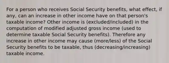 For a person who receives Social Security benefits, what effect, if any, can an increase in other income have on that person's taxable income? Other income is (excluded/included) in the computation of modified adjusted gross income (used to determine taxable Social Security benefits). Therefore any increase in other income may cause (more/less) of the Social Security benefits to be taxable, thus (decreasing/increasing) taxable income.