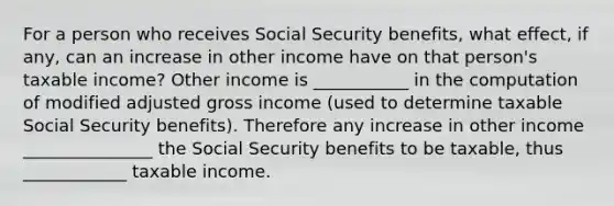 For a person who receives Social Security benefits, what effect, if any, can an increase in other income have on that person's taxable income? Other income is ___________ in the computation of modified adjusted gross income (used to determine taxable Social Security benefits). Therefore any increase in other income _______________ the Social Security benefits to be taxable, thus ____________ taxable income.