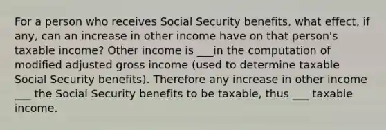 For a person who receives Social Security benefits, what effect, if any, can an increase in other income have on that person's taxable income? Other income is ___in the computation of modified adjusted gross income (used to determine taxable Social Security benefits). Therefore any increase in other income ___ the Social Security benefits to be taxable, thus ___ taxable income.