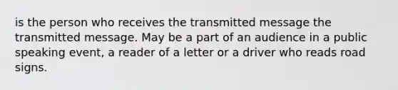 is the person who receives the transmitted message the transmitted message. May be a part of an audience in a public speaking event, a reader of a letter or a driver who reads road signs.