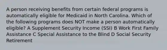 A person receiving benefits from certain federal programs is automatically eligible for Medicaid in North Carolina. Which of the following programs does NOT make a person automatically eligible? A Supplement Security Income (SSI) B Work First Family Assistance C Special Assistance to the Blind D Social Security Retirement