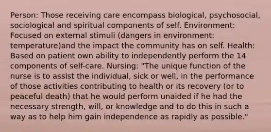 Person: Those receiving care encompass biological, psychosocial, sociological and spiritual components of self. Environment: Focused on external stimuli (dangers in environment: temperature)and the impact the community has on self. Health: Based on patient own ability to independently perform the 14 components of self-care. Nursing: "The unique function of the nurse is to assist the individual, sick or well, in the performance of those activities contributing to health or its recovery (or to peaceful death) that he would perform unaided if he had the necessary strength, will, or knowledge and to do this in such a way as to help him gain independence as rapidly as possible."