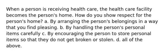 When a person is receiving health care, the health care facility becomes the person's home. How do you show respect for the person's home? a. By arranging the person's belongings in a way that you find pleasing. b. By handling the person's personal items carefully c. By encouraging the person to store personal items so that they do not get broken or stolen. d. all of the above.