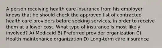 A person receiving health care insurance from his employer knows that he should check the approved list of contracted health care providers before seeking services, in order to receive them at a lower cost. What type of insurance is most likely involved? A) Medicaid B) Preferred provider organization C) Health maintenance organization D) Long-term care insurance