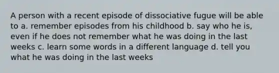 A person with a recent episode of dissociative fugue will be able to a. remember episodes from his childhood b. say who he is, even if he does not remember what he was doing in the last weeks c. learn some words in a different language d. tell you what he was doing in the last weeks