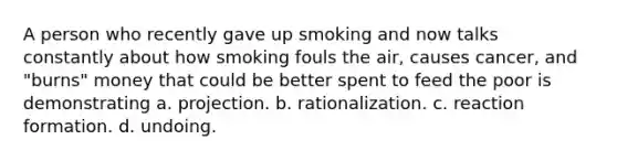 A person who recently gave up smoking and now talks constantly about how smoking fouls the air, causes cancer, and "burns" money that could be better spent to feed the poor is demonstrating a. projection. b. rationalization. c. reaction formation. d. undoing.