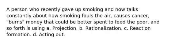 A person who recently gave up smoking and now talks constantly about how smoking fouls the air, causes cancer, "burns" money that could be better spent to feed the poor, and so forth is using a. Projection. b. Rationalization. c. Reaction formation. d. Acting out.