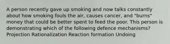 A person recently gave up smoking and now talks constantly about how smoking fouls the air, causes cancer, and "burns" money that could be better spent to feed the poor. This person is demonstrating which of the following defence mechanisms? Projection Rationalization Reaction formation Undoing