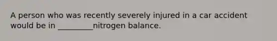 A person who was recently severely injured in a car accident would be in _________nitrogen balance.