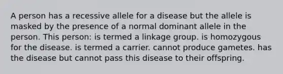 A person has a recessive allele for a disease but the allele is masked by the presence of a normal dominant allele in the person. This person: is termed a linkage group. is homozygous for the disease. is termed a carrier. cannot produce gametes. has the disease but cannot pass this disease to their offspring.