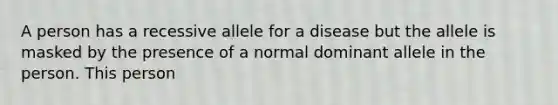 A person has a recessive allele for a disease but the allele is masked by the presence of a normal dominant allele in the person. This person