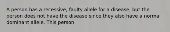 A person has a recessive, faulty allele for a disease, but the person does not have the disease since they also have a normal dominant allele. This person