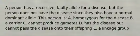 A person has a recessive, faulty allele for a disease, but the person does not have the disease since they also have a normal dominant allele. This person is: A. homozygous for the disease B. a carrier C. cannot produce gametes D. has the disease but cannot pass the disease onto their offspring E. a linkage group