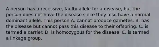 A person has a recessive, faulty allele for a disease, but the person does not have the disease since they also have a normal dominant allele. This person A. cannot produce gametes. B. has the disease but cannot pass this disease to their offspring. C. is termed a carrier. D. is homozygous for the disease. E. is termed a linkage group.