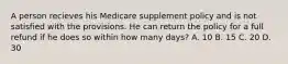 A person recieves his Medicare supplement policy and is not satisfied with the provisions. He can return the policy for a full refund if he does so within how many days? A. 10 B. 15 C. 20 D. 30