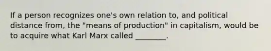 If a person recognizes one's own relation to, and political distance from, the "means of production" in capitalism, would be to acquire what Karl Marx called ________.