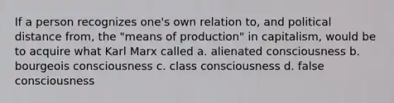 If a person recognizes one's own relation to, and political distance from, the "means of production" in capitalism, would be to acquire what Karl Marx called a. alienated consciousness b. bourgeois consciousness c. class consciousness d. false consciousness