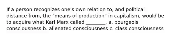 If a person recognizes one's own relation to, and political distance from, the "means of production" in capitalism, would be to acquire what Karl Marx called ________. a. bourgeois consciousness b. alienated consciousness c. class consciousness