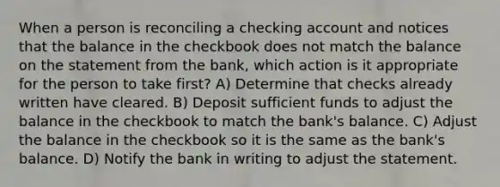 When a person is reconciling a checking account and notices that the balance in the checkbook does not match the balance on the statement from the bank, which action is it appropriate for the person to take first? A) Determine that checks already written have cleared. B) Deposit sufficient funds to adjust the balance in the checkbook to match the bank's balance. C) Adjust the balance in the checkbook so it is the same as the bank's balance. D) Notify the bank in writing to adjust the statement.