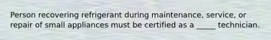 Person recovering refrigerant during maintenance, service, or repair of small appliances must be certified as a _____ technician.