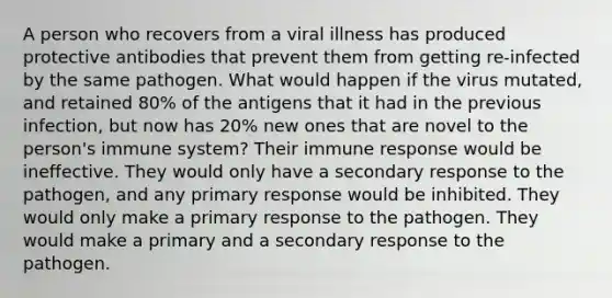 A person who recovers from a viral illness has produced protective antibodies that prevent them from getting re-infected by the same pathogen. What would happen if the virus mutated, and retained 80% of the antigens that it had in the previous infection, but now has 20% new ones that are novel to the person's immune system? Their immune response would be ineffective. They would only have a secondary response to the pathogen, and any primary response would be inhibited. They would only make a primary response to the pathogen. They would make a primary and a secondary response to the pathogen.