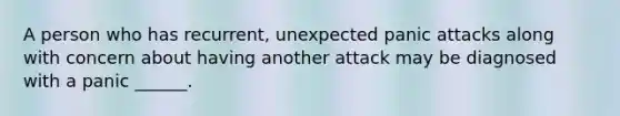 A person who has recurrent, unexpected panic attacks along with concern about having another attack may be diagnosed with a panic ______.