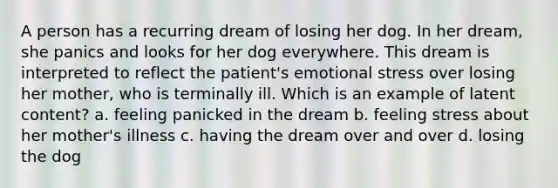 A person has a recurring dream of losing her dog. In her dream, she panics and looks for her dog everywhere. This dream is interpreted to reflect the patient's emotional stress over losing her mother, who is terminally ill. Which is an example of latent content? a. feeling panicked in the dream b. feeling stress about her mother's illness c. having the dream over and over d. losing the dog